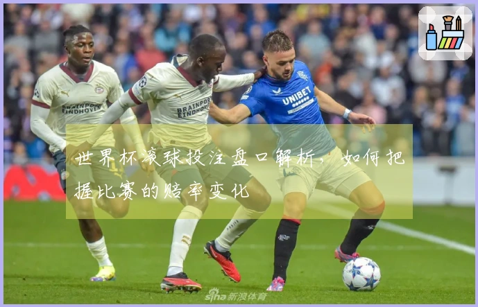 世界杯滚球投注盘口解析，如何把握比赛的赔率变化