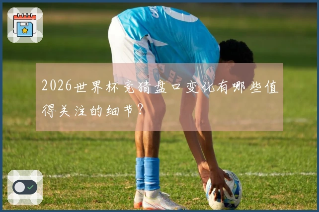2026世界杯竞猜盘口变化有哪些值得关注的细节？